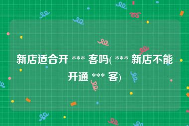 新店适合开 *** 客吗( *** 新店不能开通 *** 客)