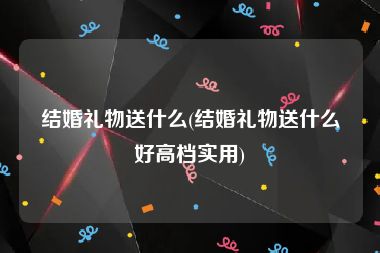 结婚礼物送什么(结婚礼物送什么好高档实用)