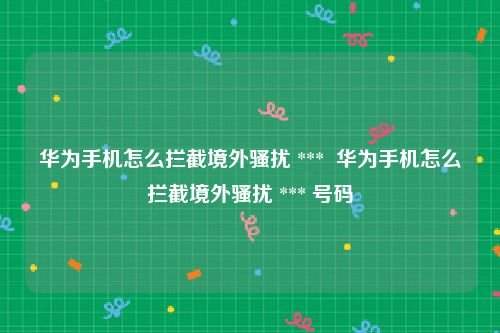 华为手机怎么拦截境外骚扰 ***  华为手机怎么拦截境外骚扰 *** 号码