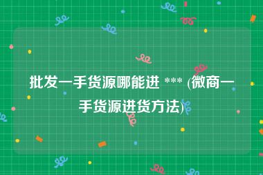批发一手货源哪能进 *** (微商一手货源进货方法)