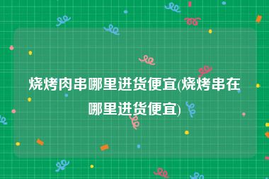 烧烤肉串哪里进货便宜(烧烤串在哪里进货便宜)