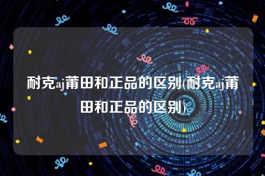 耐克aj莆田和正品的区别(耐克aj莆田和正品的区别)
