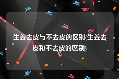 生姜去皮与不去皮的区别(生姜去皮和不去皮的区别)