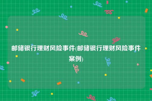 邮储银行理财风险事件(邮储银行理财风险事件案例)