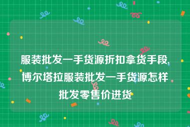服装批发一手货源折扣拿货手段,博尔塔拉服装批发一手货源怎样批发零售价进货