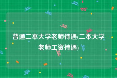 普通二本大学老师待遇(二本大学老师工资待遇)