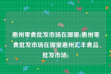 惠州零食批发市场在哪里(惠州零食批发市场在哪里惠州汇丰食品批发市场)