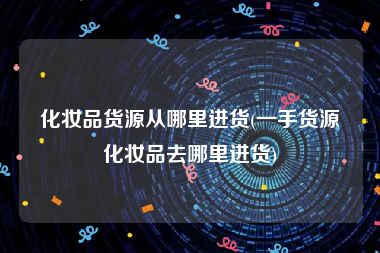 化妆品货源从哪里进货(一手货源化妆品去哪里进货)