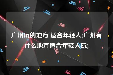 广州玩的地方 适合年轻人(广州有什么地方适合年轻人玩)
