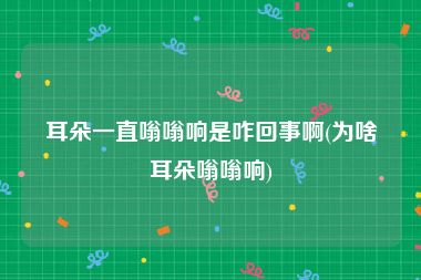 耳朵一直嗡嗡响是咋回事啊(为啥耳朵嗡嗡响)