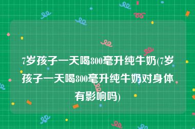 7岁孩子一天喝800毫升纯牛奶(7岁孩子一天喝800毫升纯牛奶对身体有影响吗)