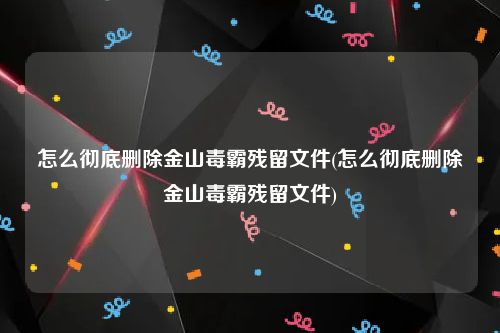 怎么彻底删除金山毒霸残留文件(怎么彻底删除金山毒霸残留文件)