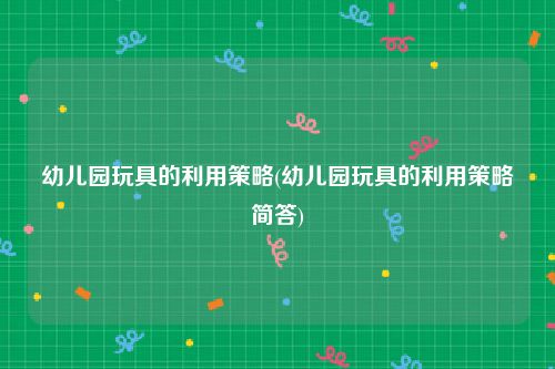 幼儿园玩具的利用策略(幼儿园玩具的利用策略简答)