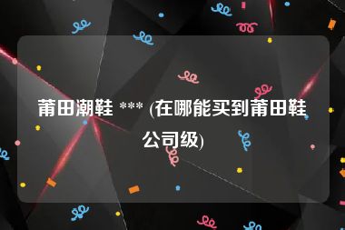 莆田潮鞋 *** (在哪能买到莆田鞋公司级)