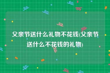 父亲节送什么礼物不花钱(父亲节送什么不花钱的礼物)