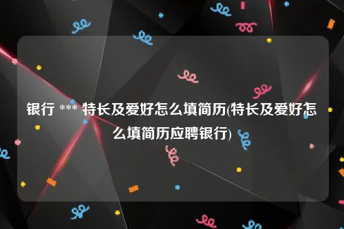 银行 *** 特长及爱好怎么填简历(特长及爱好怎么填简历应聘银行)