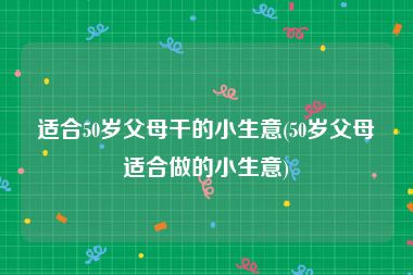 适合50岁父母干的小生意(50岁父母适合做的小生意)