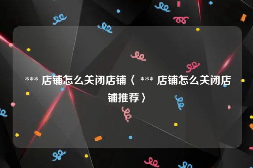  *** 店铺怎么关闭店铺〈 *** 店铺怎么关闭店铺推荐〉