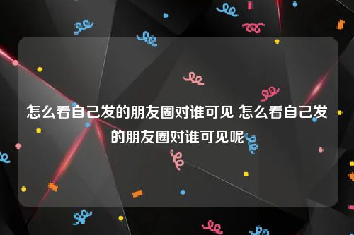 怎么看自己发的朋友圈对谁可见 怎么看自己发的朋友圈对谁可见呢