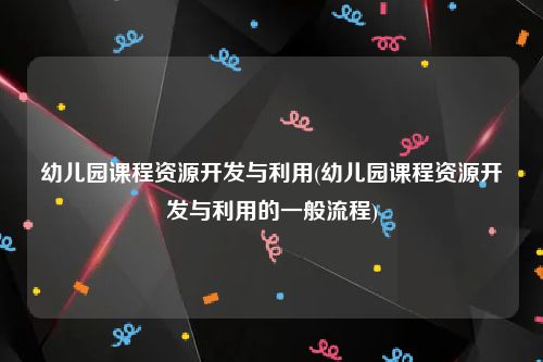 幼儿园课程资源开发与利用(幼儿园课程资源开发与利用的一般流程)