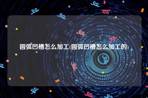 圆弧凹槽怎么加工(圆弧凹槽怎么加工的)