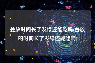 姜放时间长了发绿还能吃吗(姜放的时间长了发绿还能吃吗)