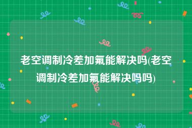 老空调制冷差加氟能解决吗(老空调制冷差加氟能解决吗吗)