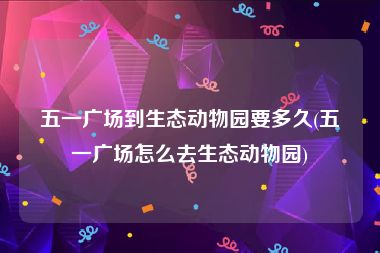 五一广场到生态动物园要多久(五一广场怎么去生态动物园)