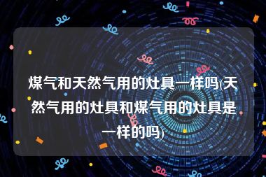 煤气和天然气用的灶具一样吗(天然气用的灶具和煤气用的灶具是一样的吗)