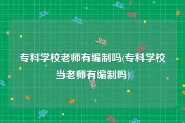 专科学校老师有编制吗(专科学校当老师有编制吗)