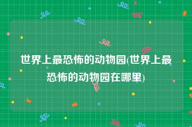 世界上最恐怖的动物园(世界上最恐怖的动物园在哪里)