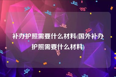 补办护照需要什么材料(国外补办护照需要什么材料)