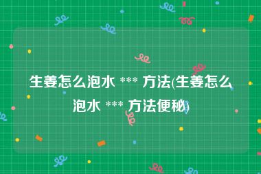 生姜怎么泡水 *** 方法(生姜怎么泡水 *** 方法便秘)