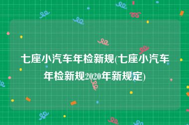 七座小汽车年检新规(七座小汽车年检新规2020年新规定)