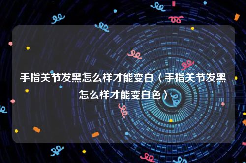 手指关节发黑怎么样才能变白〈手指关节发黑怎么样才能变白色〉