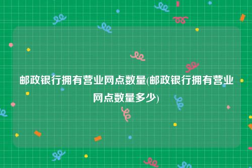 邮政银行拥有营业网点数量(邮政银行拥有营业网点数量多少)
