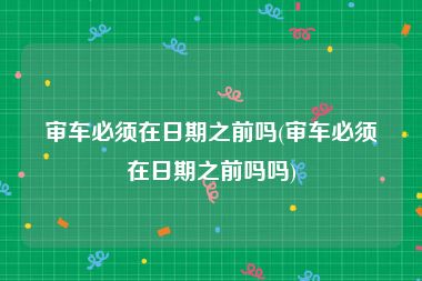 审车必须在日期之前吗(审车必须在日期之前吗吗)