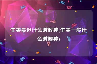 生姜最迟什么时候种(生姜一般什么时候种)