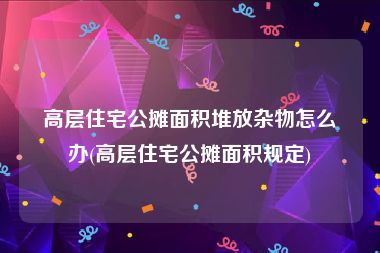 高层住宅公摊面积堆放杂物怎么办(高层住宅公摊面积规定)