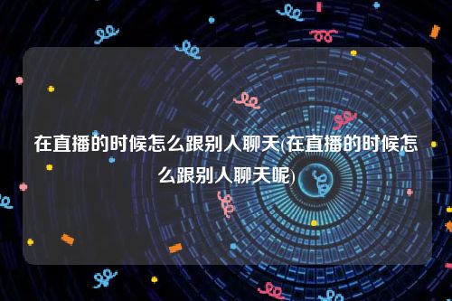 在直播的时候怎么跟别人聊天(在直播的时候怎么跟别人聊天呢)