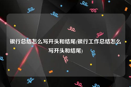 银行总结怎么写开头和结尾(银行工作总结怎么写开头和结尾)