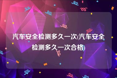 汽车安全检测多久一次(汽车安全检测多久一次合格)