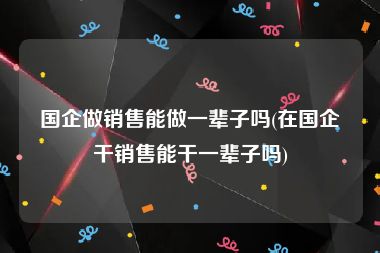 国企做销售能做一辈子吗(在国企干销售能干一辈子吗)
