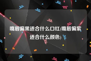 嘴唇偏黑适合什么口红(嘴唇偏紫适合什么颜色)