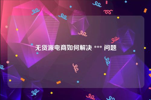 无货源电商如何解决 *** 问题