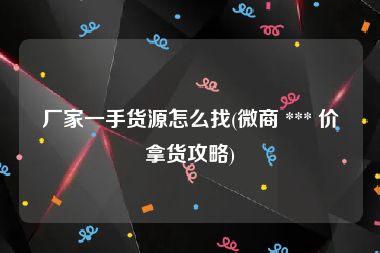 厂家一手货源怎么找(微商 *** 价拿货攻略)