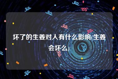 坏了的生姜对人有什么影响(生姜会坏么)