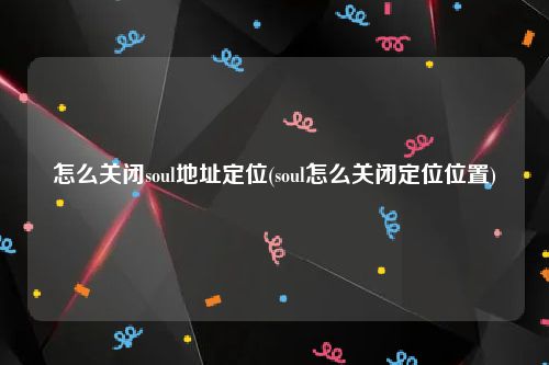 怎么关闭soul地址定位(soul怎么关闭定位位置)