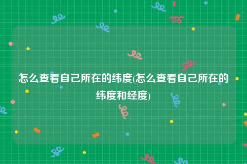 怎么查看自己所在的纬度(怎么查看自己所在的纬度和经度)