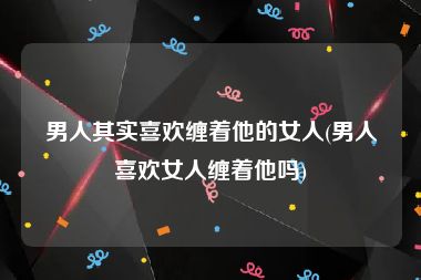 男人其实喜欢缠着他的女人(男人喜欢女人缠着他吗)